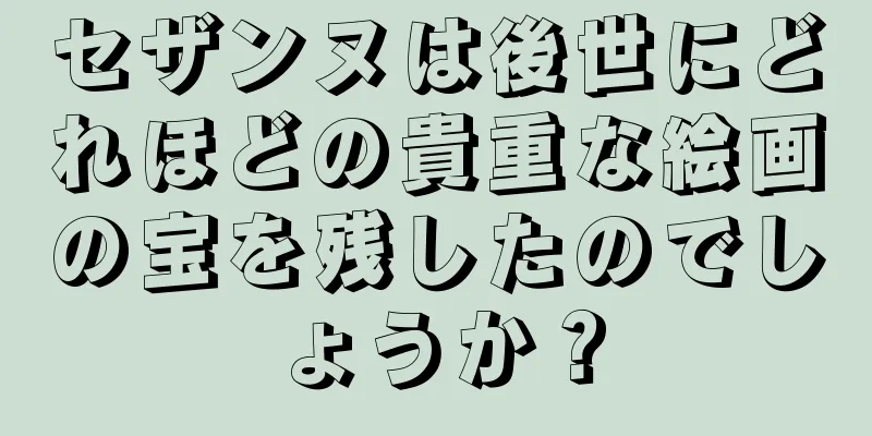 セザンヌは後世にどれほどの貴重な絵画の宝を残したのでしょうか？
