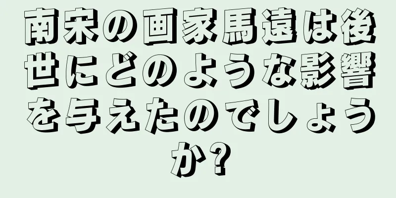 南宋の画家馬遠は後世にどのような影響を与えたのでしょうか?