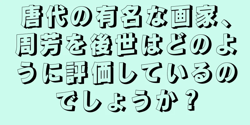 唐代の有名な画家、周芳を後世はどのように評価しているのでしょうか？