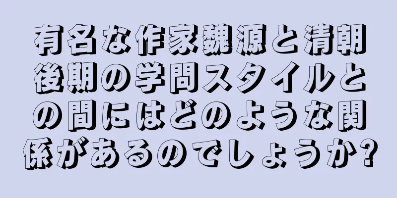 有名な作家魏源と清朝後期の学問スタイルとの間にはどのような関係があるのでしょうか?
