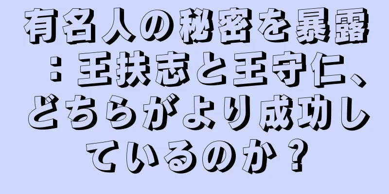 有名人の秘密を暴露：王扶志と王守仁、どちらがより成功しているのか？