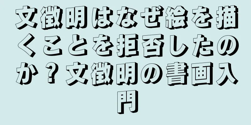 文徴明はなぜ絵を描くことを拒否したのか？文徴明の書画入門