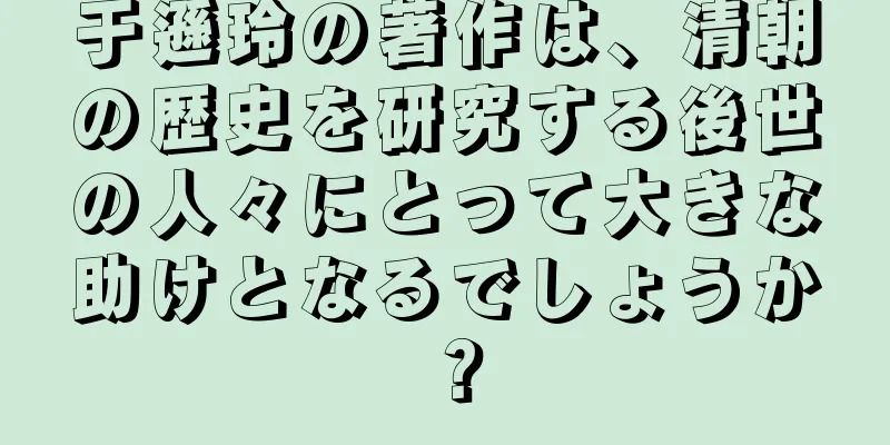于遜玲の著作は、清朝の歴史を研究する後世の人々にとって大きな助けとなるでしょうか？