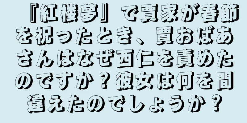 『紅楼夢』で賈家が春節を祝ったとき、賈おばあさんはなぜ西仁を責めたのですか？彼女は何を間違えたのでしょうか？