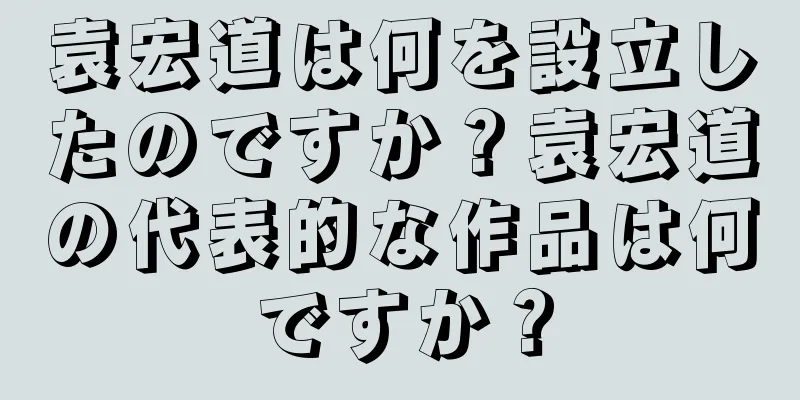 袁宏道は何を設立したのですか？袁宏道の代表的な作品は何ですか？