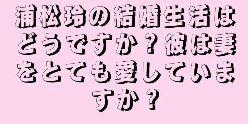 浦松玲の結婚生活はどうですか？彼は妻をとても愛していますか？