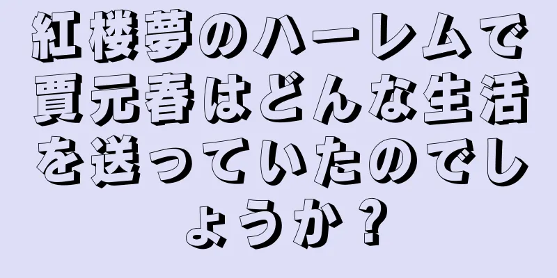 紅楼夢のハーレムで賈元春はどんな生活を送っていたのでしょうか？