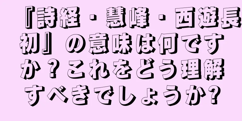 『詩経・慧峰・西遊長初』の意味は何ですか？これをどう理解すべきでしょうか?