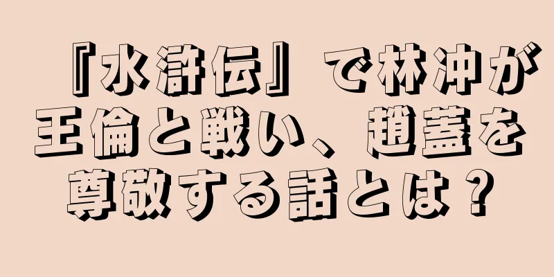 『水滸伝』で林冲が王倫と戦い、趙蓋を尊敬する話とは？