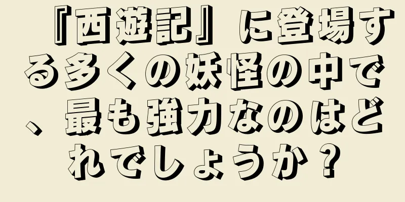 『西遊記』に登場する多くの妖怪の中で、最も強力なのはどれでしょうか？