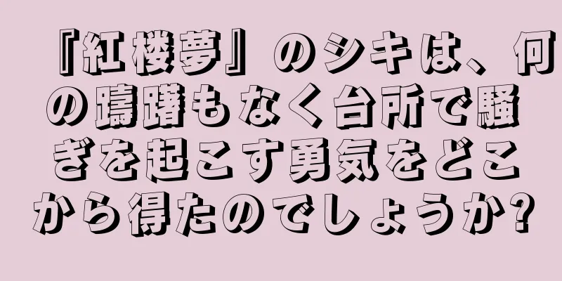 『紅楼夢』のシキは、何の躊躇もなく台所で騒ぎを起こす勇気をどこから得たのでしょうか?