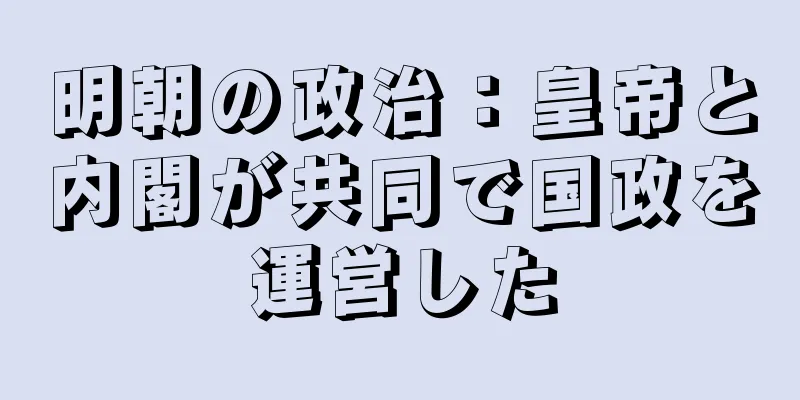 明朝の政治：皇帝と内閣が共同で国政を運営した
