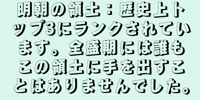 明朝の領土：歴史上トップ3にランクされています。全盛期には誰もこの領土に手を出すことはありませんでした。