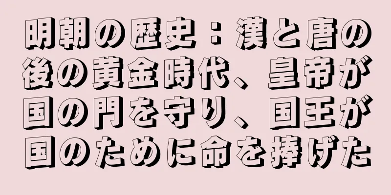 明朝の歴史：漢と唐の後の黄金時代、皇帝が国の門を守り、国王が国のために命を捧げた
