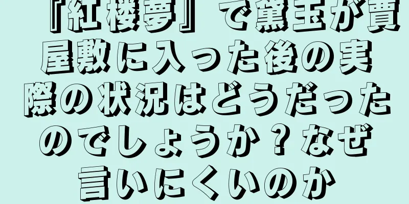 『紅楼夢』で黛玉が賈屋敷に入った後の実際の状況はどうだったのでしょうか？なぜ言いにくいのか