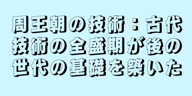 周王朝の技術：古代技術の全盛期が後の世代の基礎を築いた