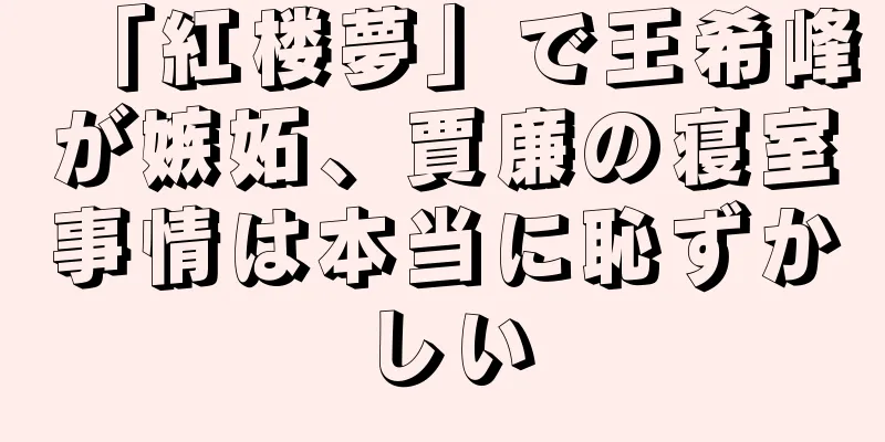 「紅楼夢」で王希峰が嫉妬、賈廉の寝室事情は本当に恥ずかしい