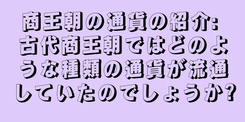 商王朝の通貨の紹介: 古代商王朝ではどのような種類の通貨が流通していたのでしょうか?