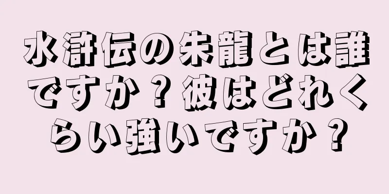 水滸伝の朱龍とは誰ですか？彼はどれくらい強いですか？
