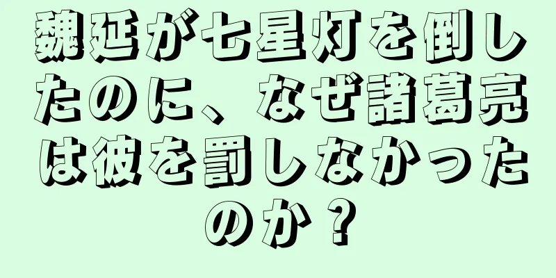 魏延が七星灯を倒したのに、なぜ諸葛亮は彼を罰しなかったのか？