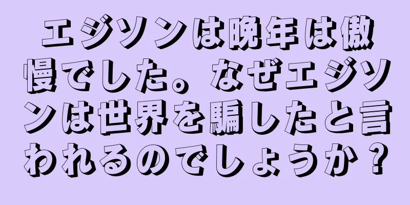 エジソンは晩年は傲慢でした。なぜエジソンは世界を騙したと言われるのでしょうか？