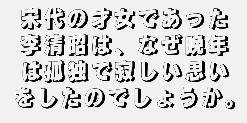 宋代の才女であった李清昭は、なぜ晩年は孤独で寂しい思いをしたのでしょうか。