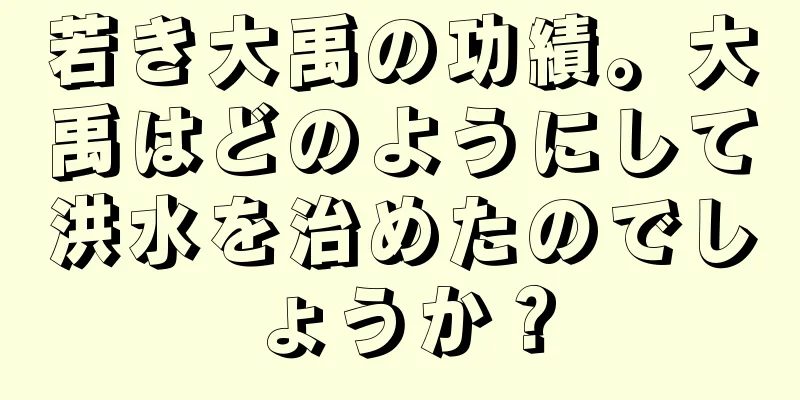 若き大禹の功績。大禹はどのようにして洪水を治めたのでしょうか？