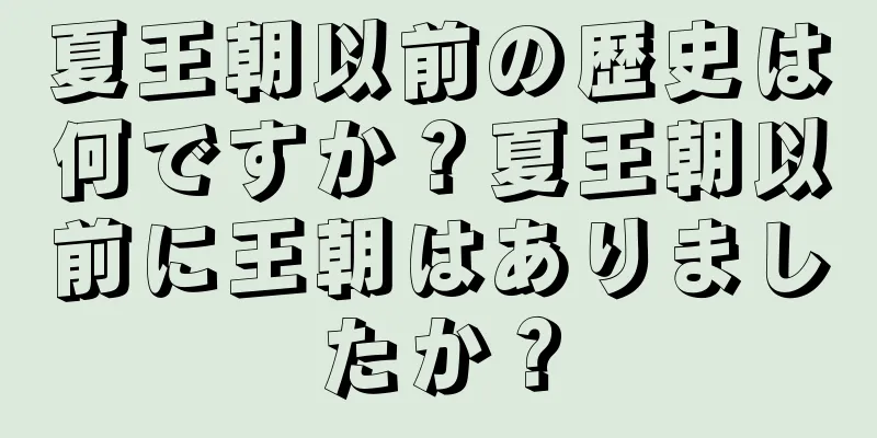 夏王朝以前の歴史は何ですか？夏王朝以前に王朝はありましたか？