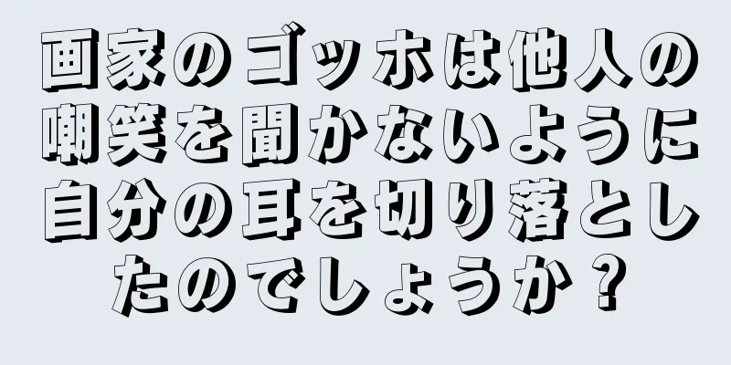 画家のゴッホは他人の嘲笑を聞かないように自分の耳を切り落としたのでしょうか？