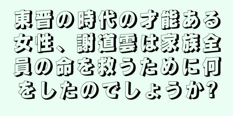 東晋の時代の才能ある女性、謝道雲は家族全員の命を救うために何をしたのでしょうか?