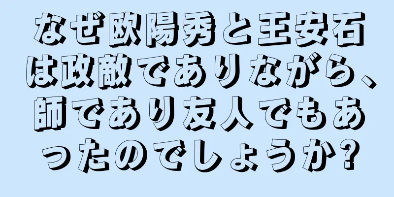 なぜ欧陽秀と王安石は政敵でありながら、師であり友人でもあったのでしょうか?