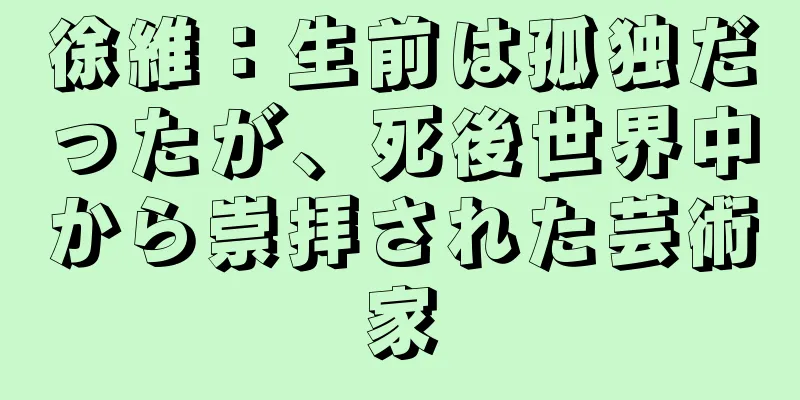 徐維：生前は孤独だったが、死後世界中から崇拝された芸術家