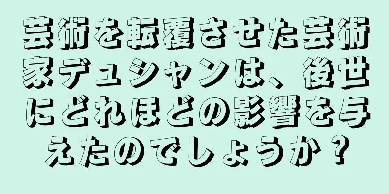 芸術を転覆させた芸術家デュシャンは、後世にどれほどの影響を与えたのでしょうか？