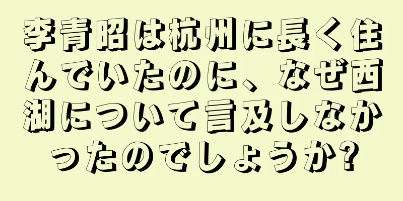 李青昭は杭州に長く住んでいたのに、なぜ西湖について言及しなかったのでしょうか?