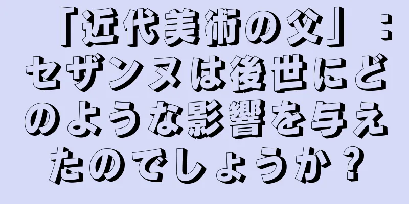 「近代美術の父」：セザンヌは後世にどのような影響を与えたのでしょうか？