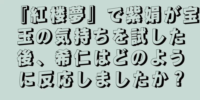 『紅楼夢』で紫娟が宝玉の気持ちを試した後、希仁はどのように反応しましたか？