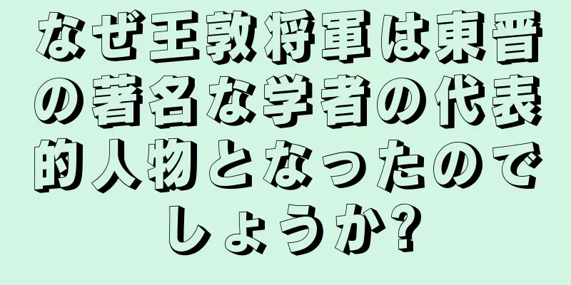 なぜ王敦将軍は東晋の著名な学者の代表的人物となったのでしょうか?