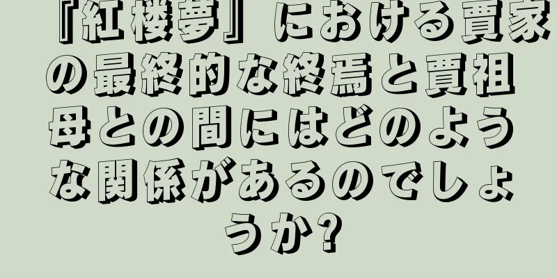 『紅楼夢』における賈家の最終的な終焉と賈祖母との間にはどのような関係があるのでしょうか?