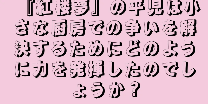 『紅楼夢』の平児は小さな厨房での争いを解決するためにどのように力を発揮したのでしょうか？
