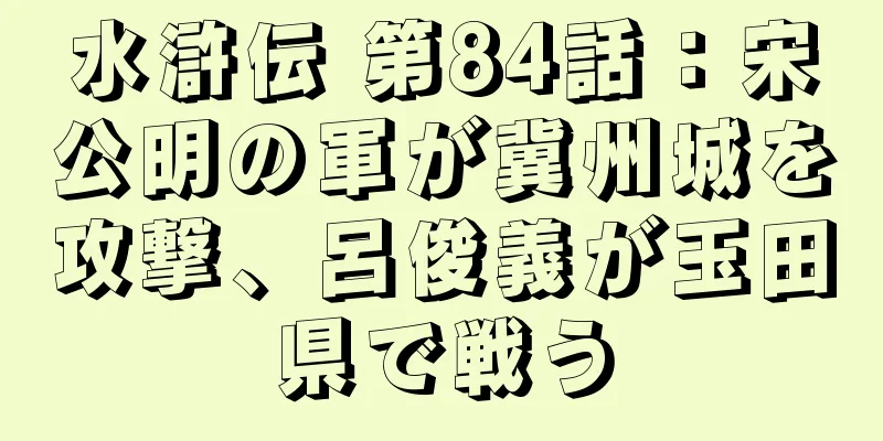 水滸伝 第84話：宋公明の軍が冀州城を攻撃、呂俊義が玉田県で戦う