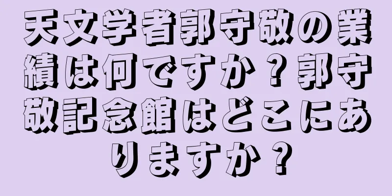 天文学者郭守敬の業績は何ですか？郭守敬記念館はどこにありますか？