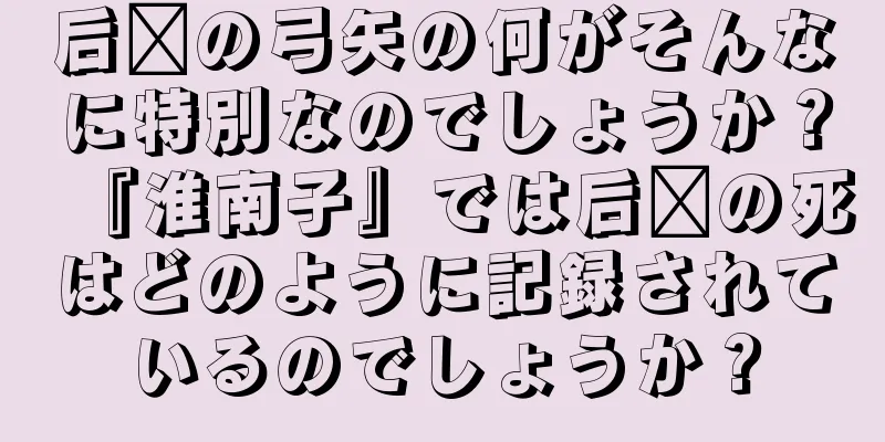 后羿の弓矢の何がそんなに特別なのでしょうか？『淮南子』では后羿の死はどのように記録されているのでしょうか？