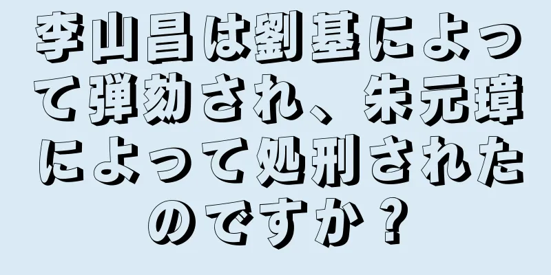 李山昌は劉基によって弾劾され、朱元璋によって処刑されたのですか？