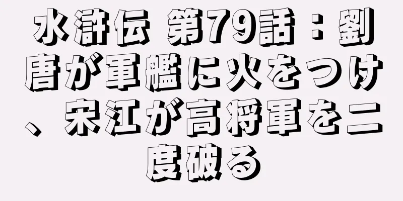 水滸伝 第79話：劉唐が軍艦に火をつけ、宋江が高将軍を二度破る