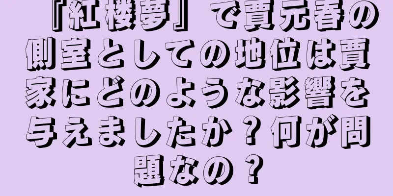 『紅楼夢』で賈元春の側室としての地位は賈家にどのような影響を与えましたか？何が問題なの？