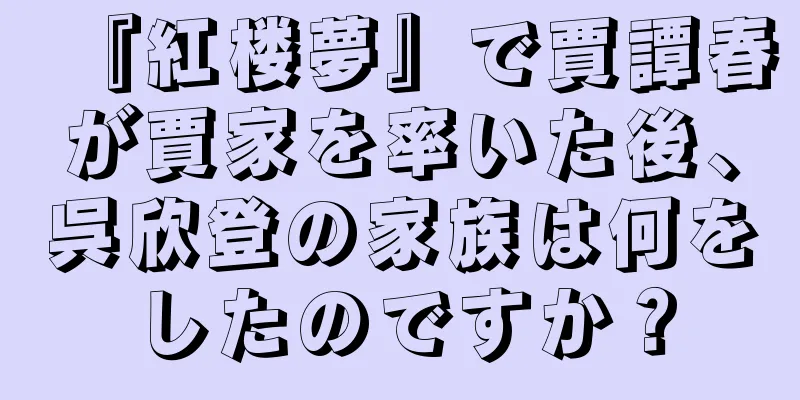 『紅楼夢』で賈譚春が賈家を率いた後、呉欣登の家族は何をしたのですか？