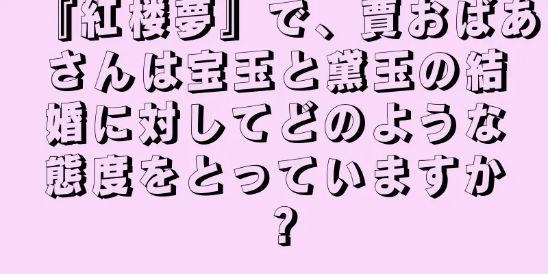 『紅楼夢』で、賈おばあさんは宝玉と黛玉の結婚に対してどのような態度をとっていますか？