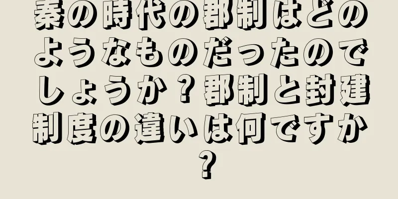 秦の時代の郡制はどのようなものだったのでしょうか？郡制と封建制度の違いは何ですか？