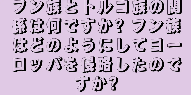 フン族とトルコ族の関係は何ですか? フン族はどのようにしてヨーロッパを侵略したのですか?