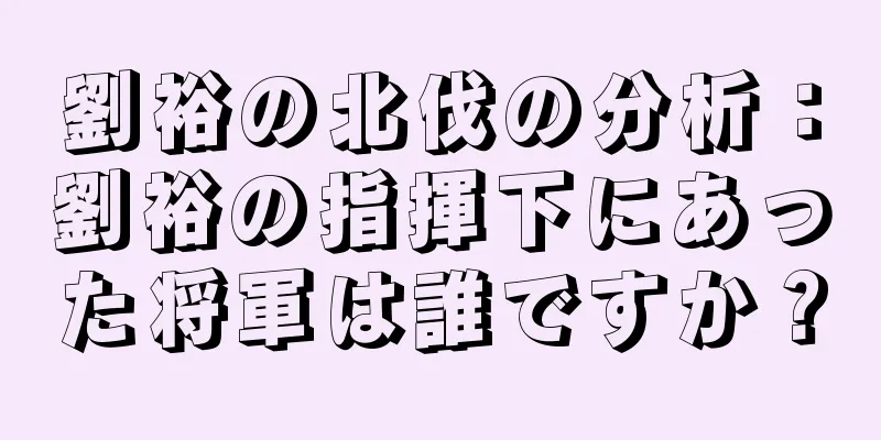 劉裕の北伐の分析：劉裕の指揮下にあった将軍は誰ですか？